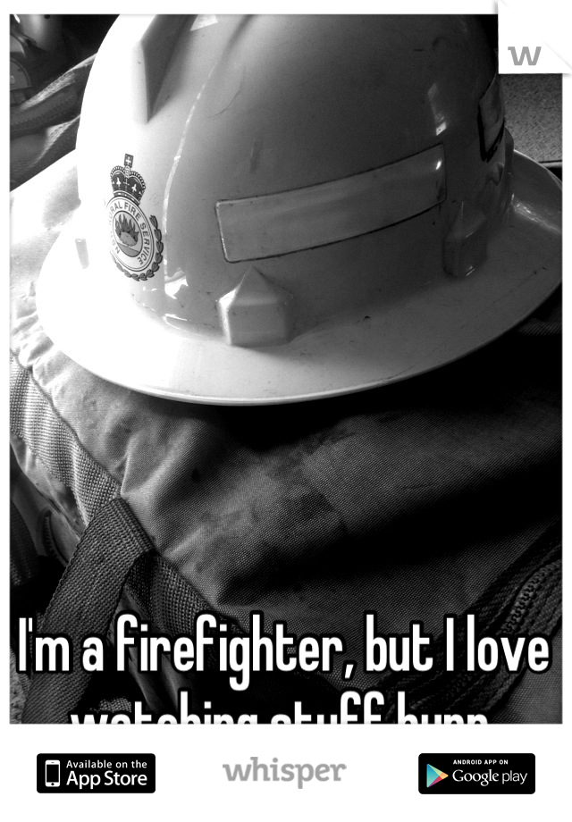 I'm a firefighter, but I love watching stuff burn.