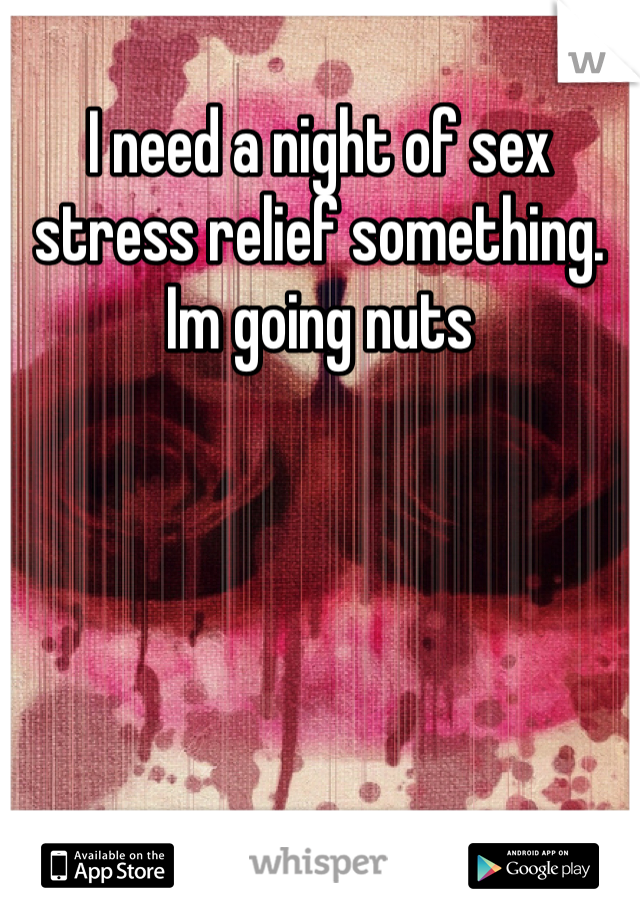 I need a night of sex stress relief something. Im going nuts