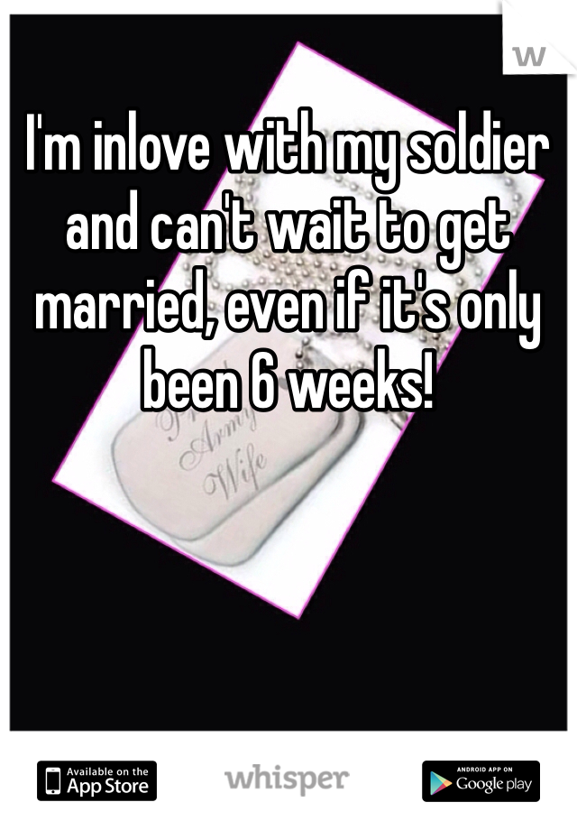 I'm inlove with my soldier and can't wait to get married, even if it's only been 6 weeks! 