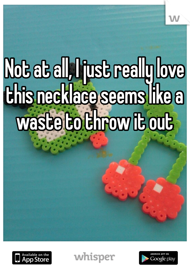 Not at all, I just really love this necklace seems like a waste to throw it out