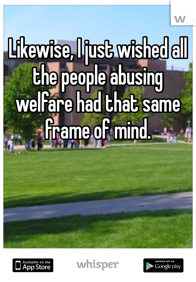 Likewise, I just wished all the people abusing welfare had that same frame of mind.