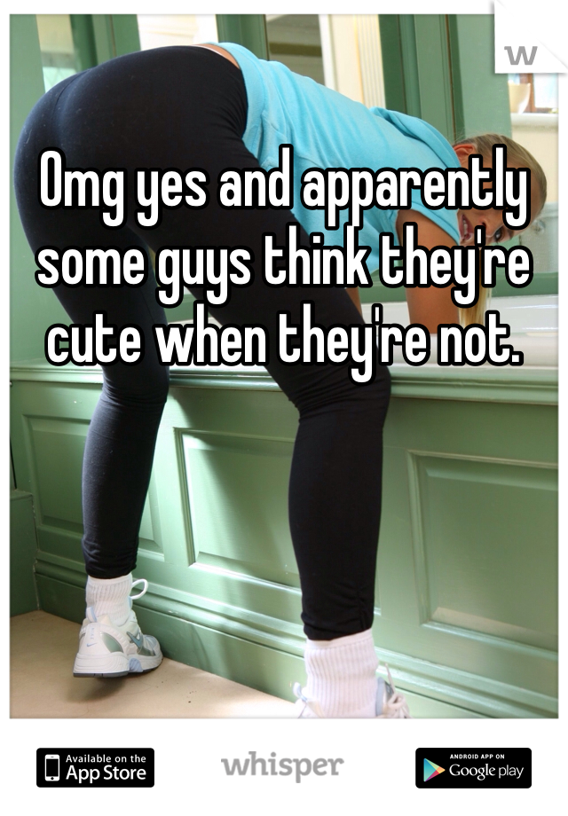 Omg yes and apparently some guys think they're cute when they're not. 