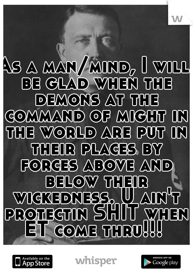 As a man/mind, I will be glad when the demons at the command of might in the world are put in their places by forces above and below their wickedness. U ain't protectin SHIT when ET come thru!!! 