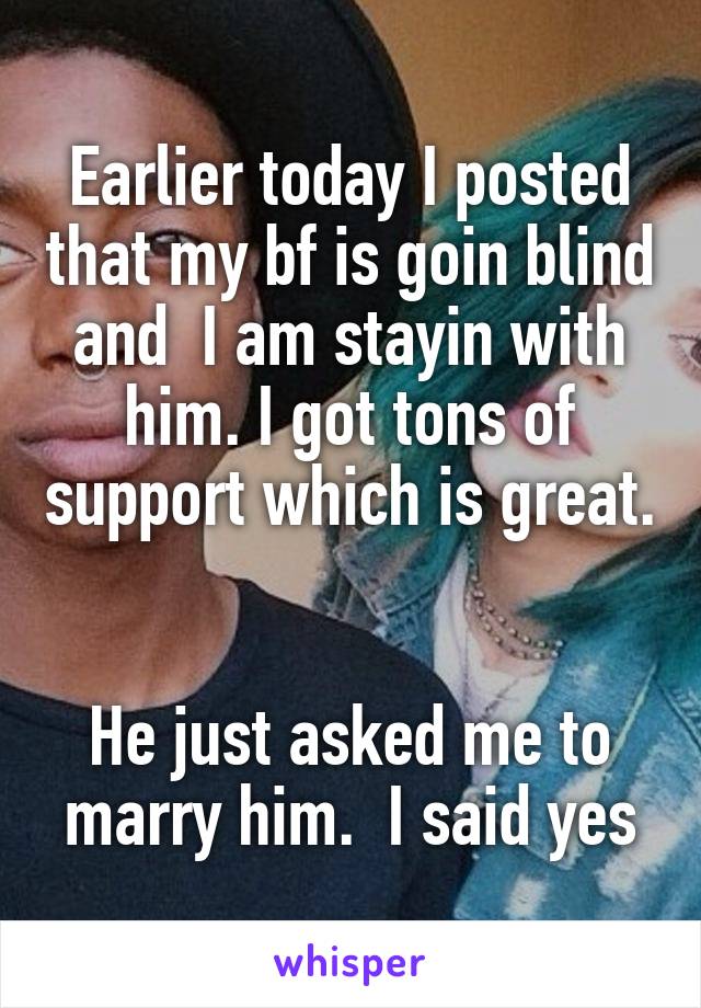 Earlier today I posted that my bf is goin blind and  I am stayin with him. I got tons of support which is great. 

He just asked me to marry him.  I said yes