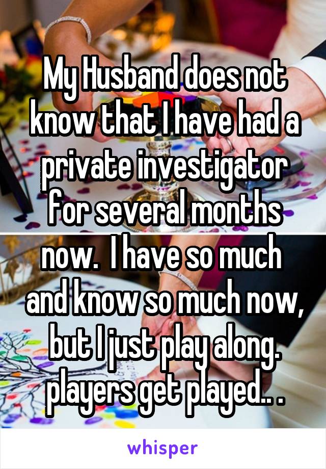 My Husband does not know that I have had a private investigator for several months now.  I have so much  and know so much now, but I just play along. players get played.. .
