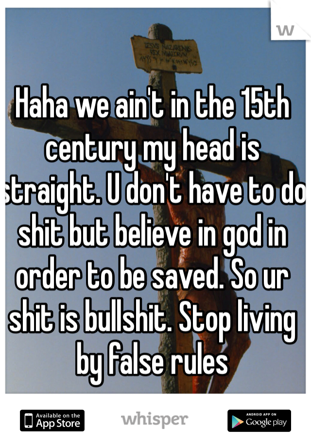 Haha we ain't in the 15th century my head is straight. U don't have to do shit but believe in god in order to be saved. So ur shit is bullshit. Stop living by false rules 