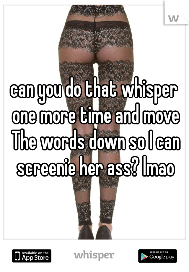 can you do that whisper one more time and move The words down so I can screenie her ass? lmao