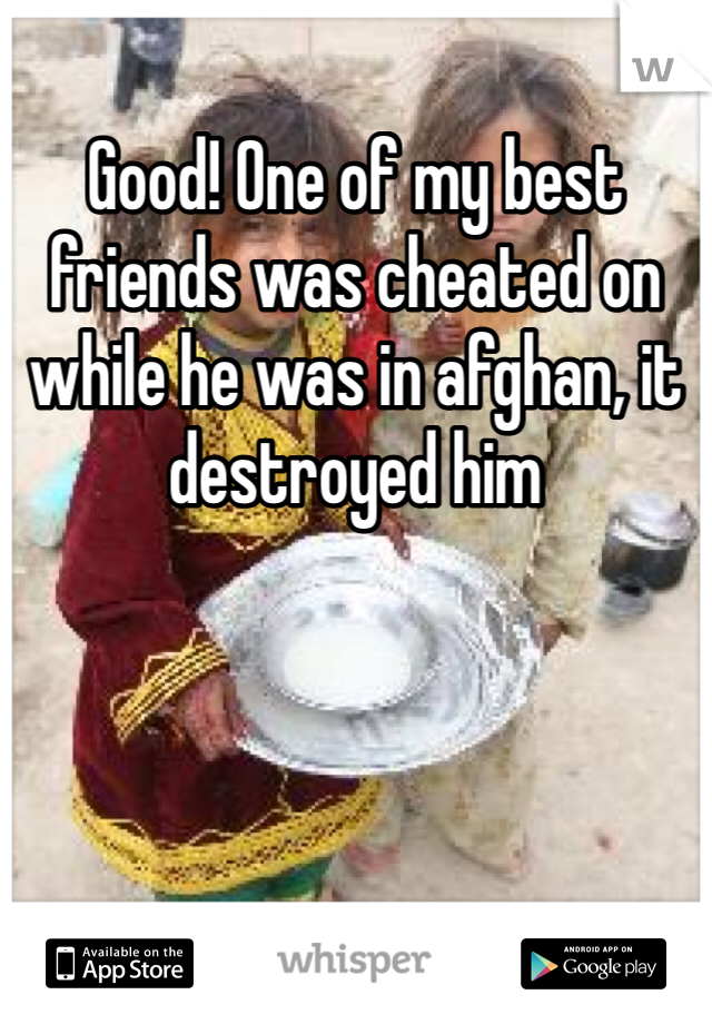 Good! One of my best friends was cheated on while he was in afghan, it destroyed him