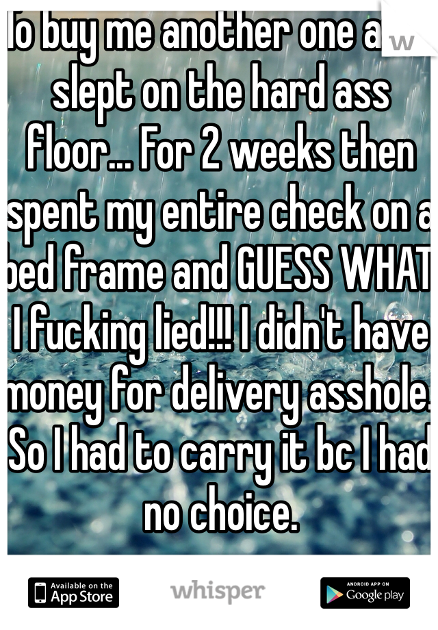 To buy me another one and I slept on the hard ass floor... For 2 weeks then spent my entire check on a bed frame and GUESS WHAT I fucking lied!!! I didn't have money for delivery asshole. So I had to carry it bc I had no choice. 