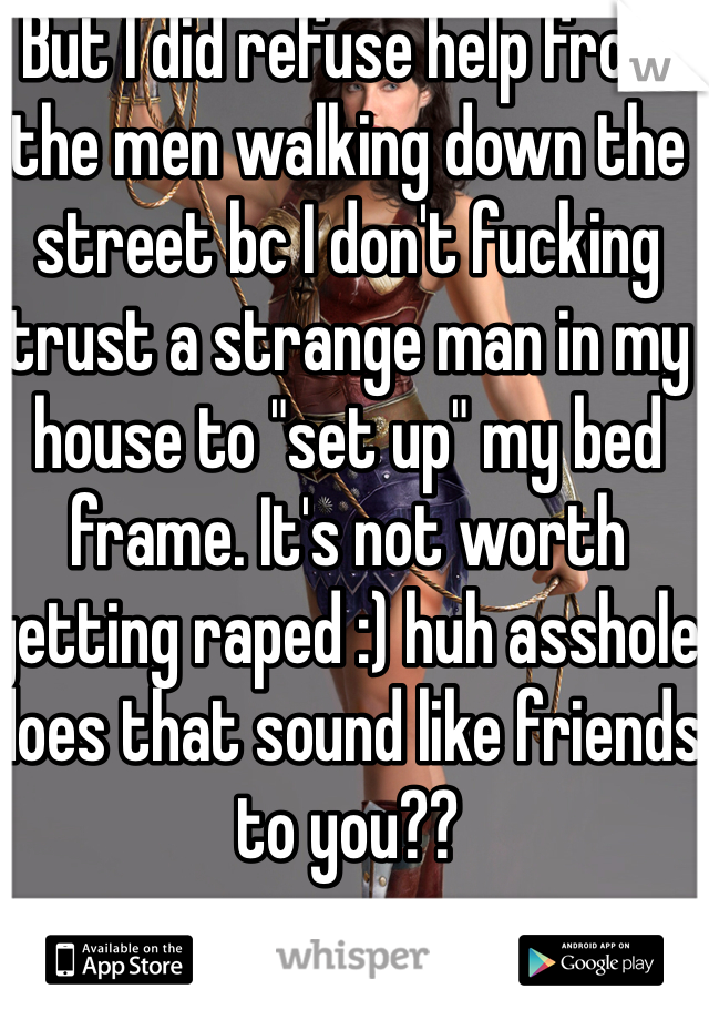 But I did refuse help from the men walking down the street bc I don't fucking trust a strange man in my house to "set up" my bed frame. It's not worth getting raped :) huh asshole does that sound like friends to you?? 