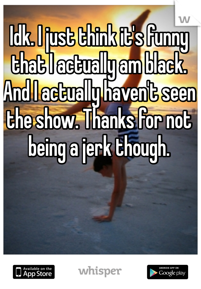 Idk. I just think it's funny that I actually am black. And I actually haven't seen the show. Thanks for not being a jerk though. 