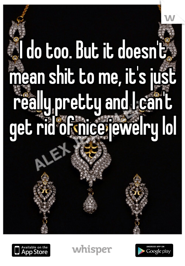 I do too. But it doesn't mean shit to me, it's just really pretty and I can't get rid of nice jewelry lol 