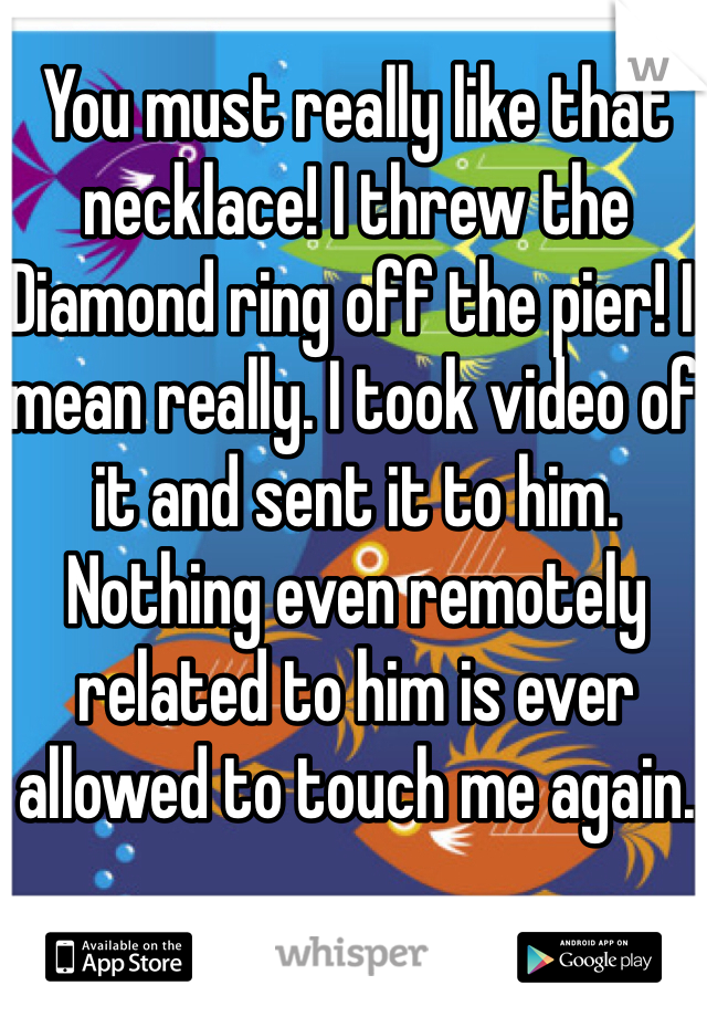 You must really like that necklace! I threw the Diamond ring off the pier! I mean really. I took video of it and sent it to him. Nothing even remotely related to him is ever allowed to touch me again.