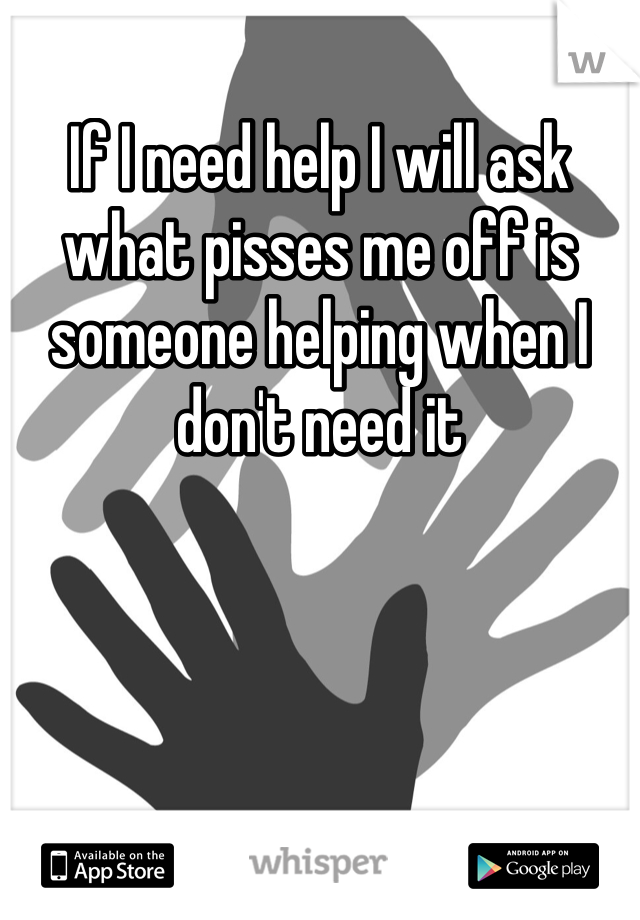 If I need help I will ask what pisses me off is someone helping when I don't need it 