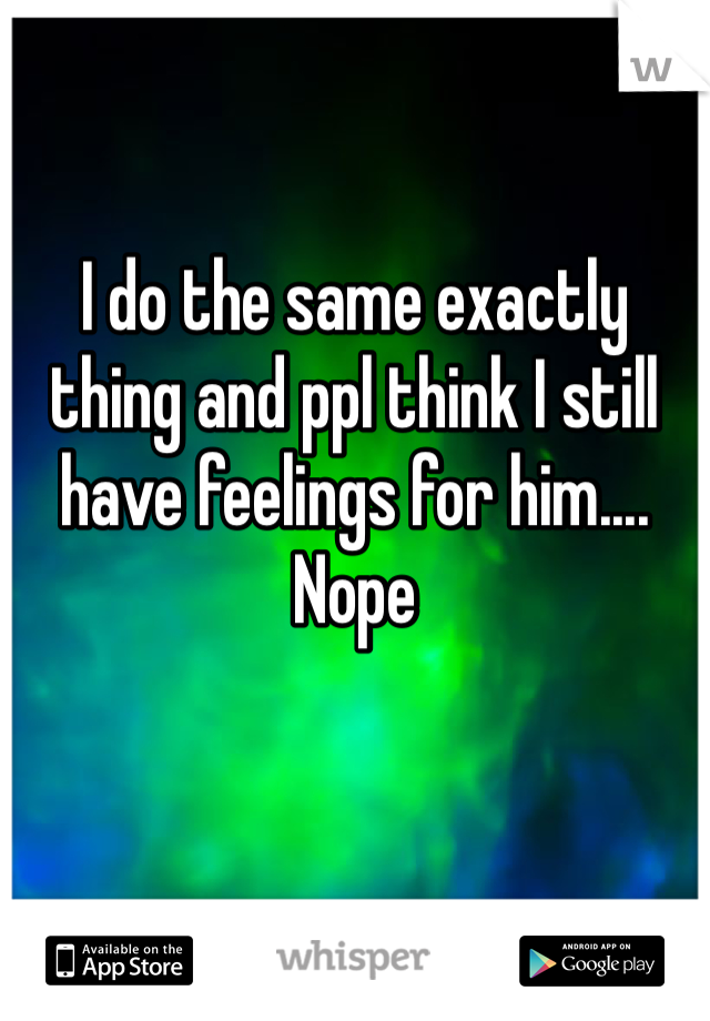 I do the same exactly thing and ppl think I still have feelings for him.... Nope