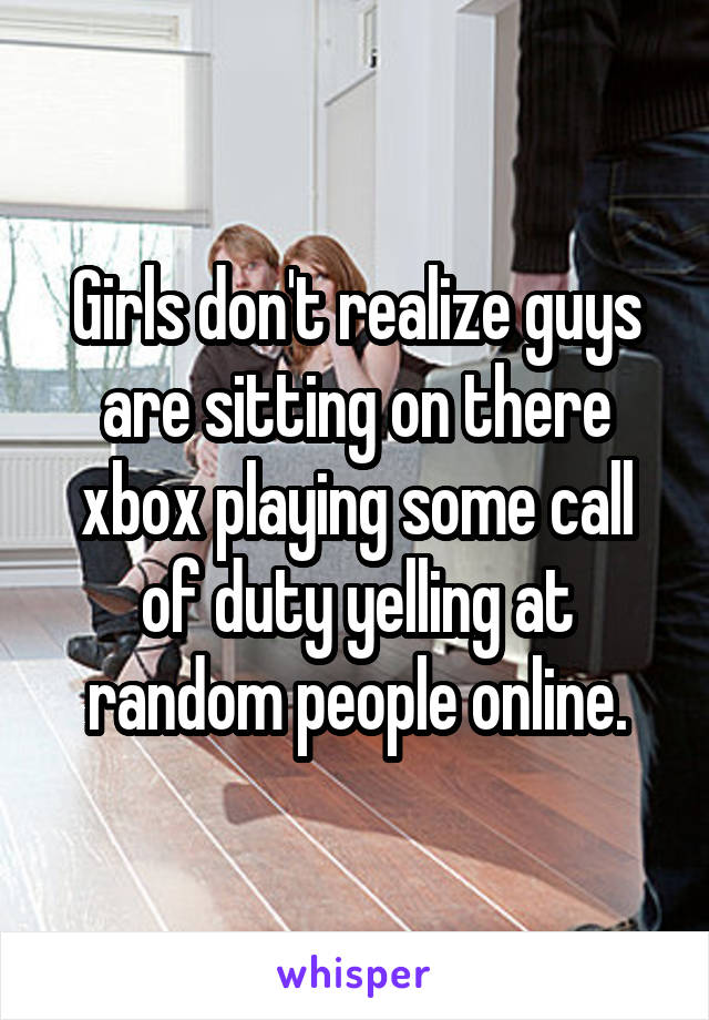 Girls don't realize guys are sitting on there xbox playing some call of duty yelling at random people online.