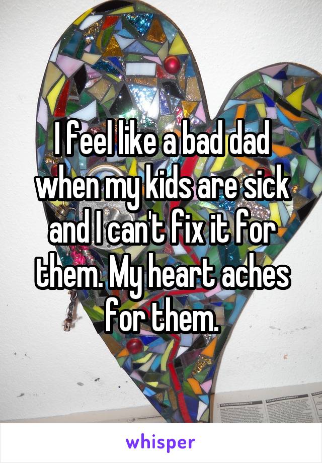 I feel like a bad dad when my kids are sick and I can't fix it for them. My heart aches for them.