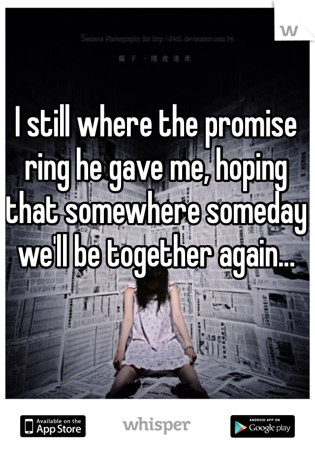 I still where the promise ring he gave me, hoping that somewhere someday we'll be together again...