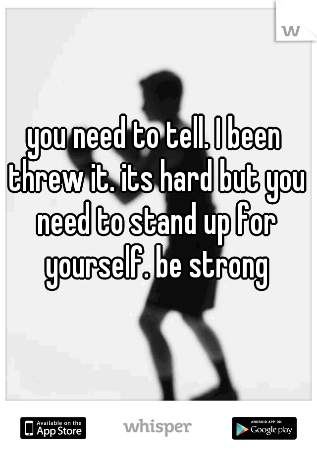 you need to tell. I been threw it. its hard but you need to stand up for yourself. be strong