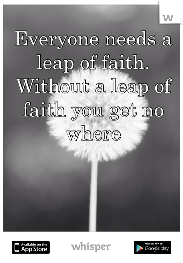 Everyone needs a leap of faith. Without a leap of faith you get no where 
