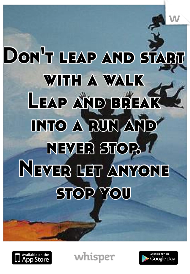 Don't leap and start 
with a walk 
Leap and break 
into a run and 
never stop. 
Never let anyone stop you
