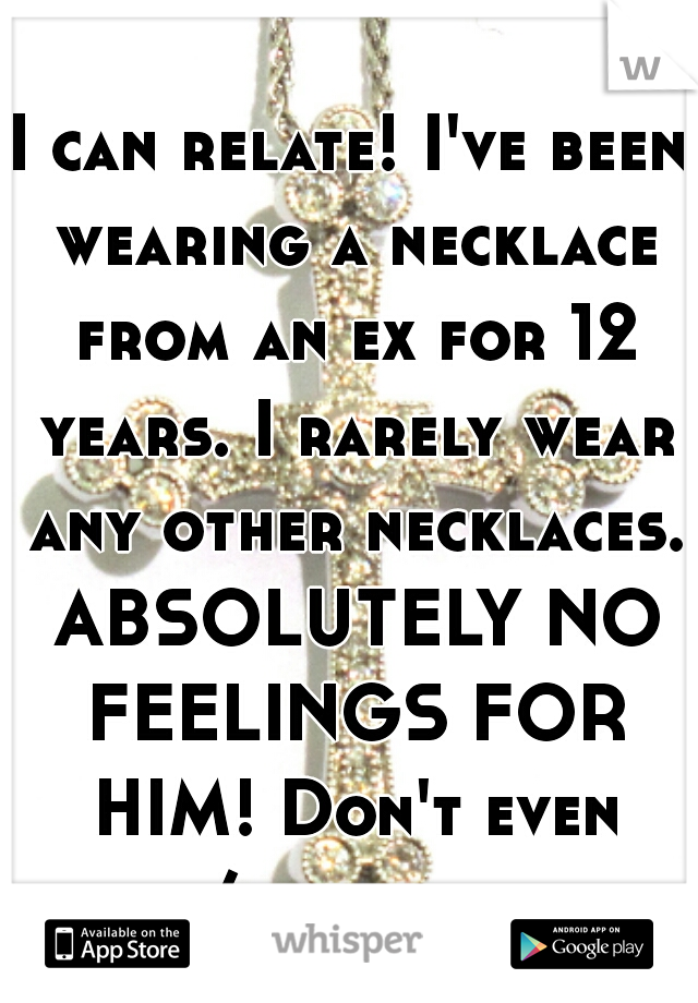 I can relate! I've been wearing a necklace from an ex for 12 years. I rarely wear any other necklaces. ABSOLUTELY NO FEELINGS FOR HIM! Don't even see/talk to him.