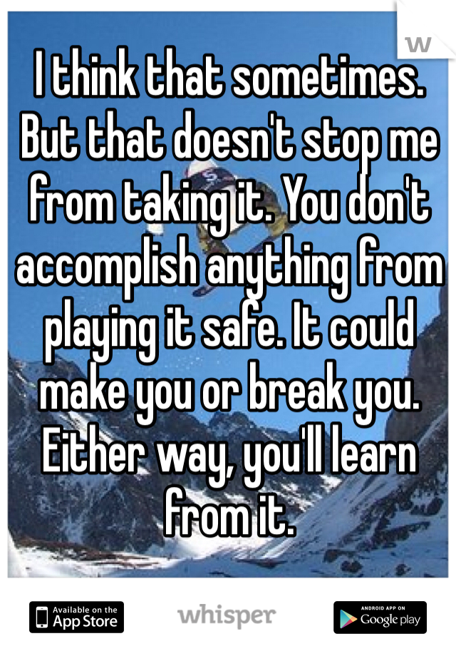 I think that sometimes. But that doesn't stop me from taking it. You don't accomplish anything from playing it safe. It could make you or break you. Either way, you'll learn from it.