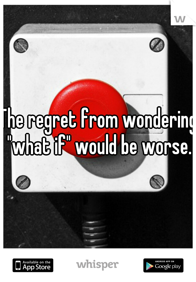 The regret from wondering "what if" would be worse.
