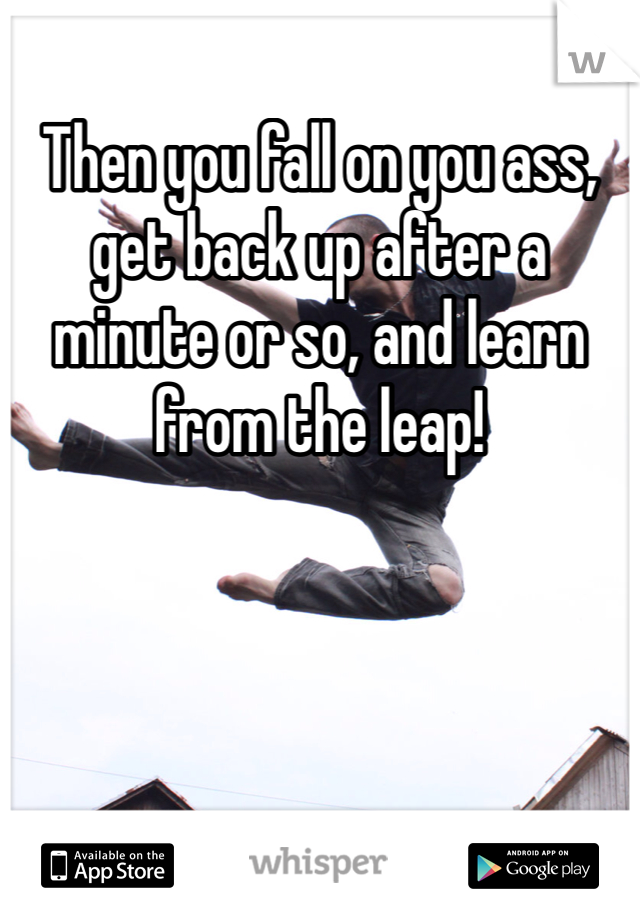 Then you fall on you ass, get back up after a minute or so, and learn from the leap!