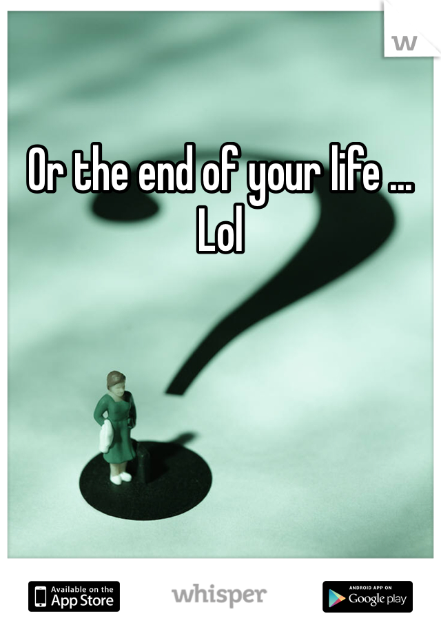 Or the end of your life ... Lol