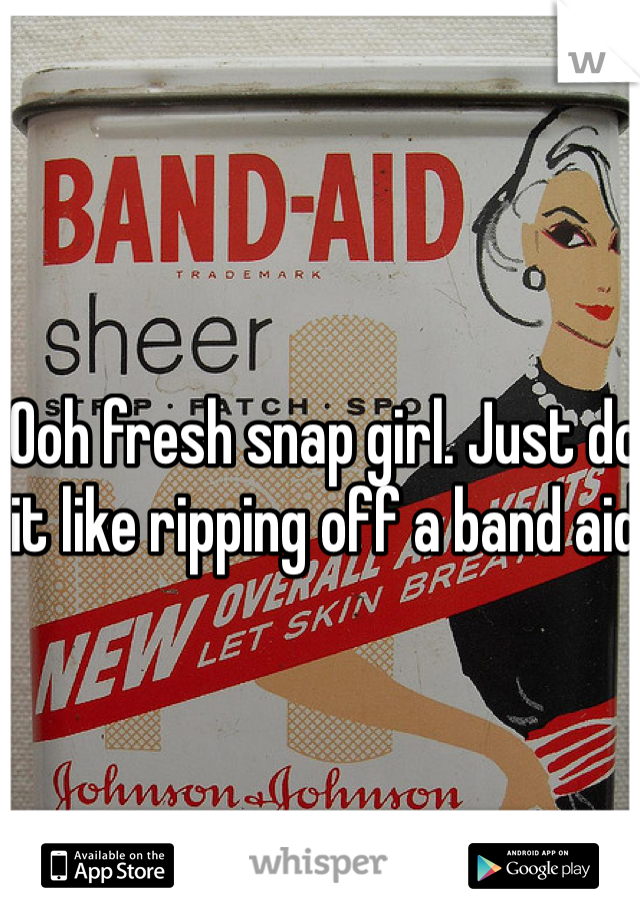 Ooh fresh snap girl. Just do it like ripping off a band aid