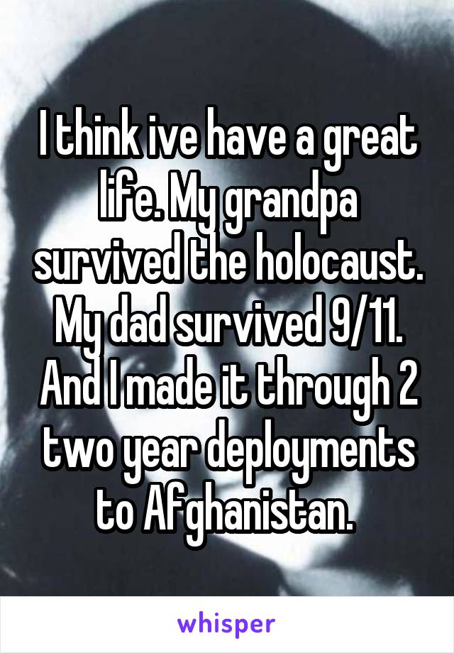 I think ive have a great life. My grandpa survived the holocaust. My dad survived 9/11. And I made it through 2 two year deployments to Afghanistan. 
