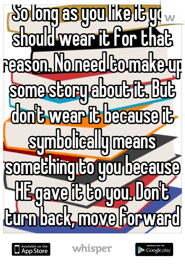 So long as you like it you should wear it for that reason. No need to make up some story about it. But don't wear it because it symbolically means something to you because HE gave it to you. Don't turn back, move forward