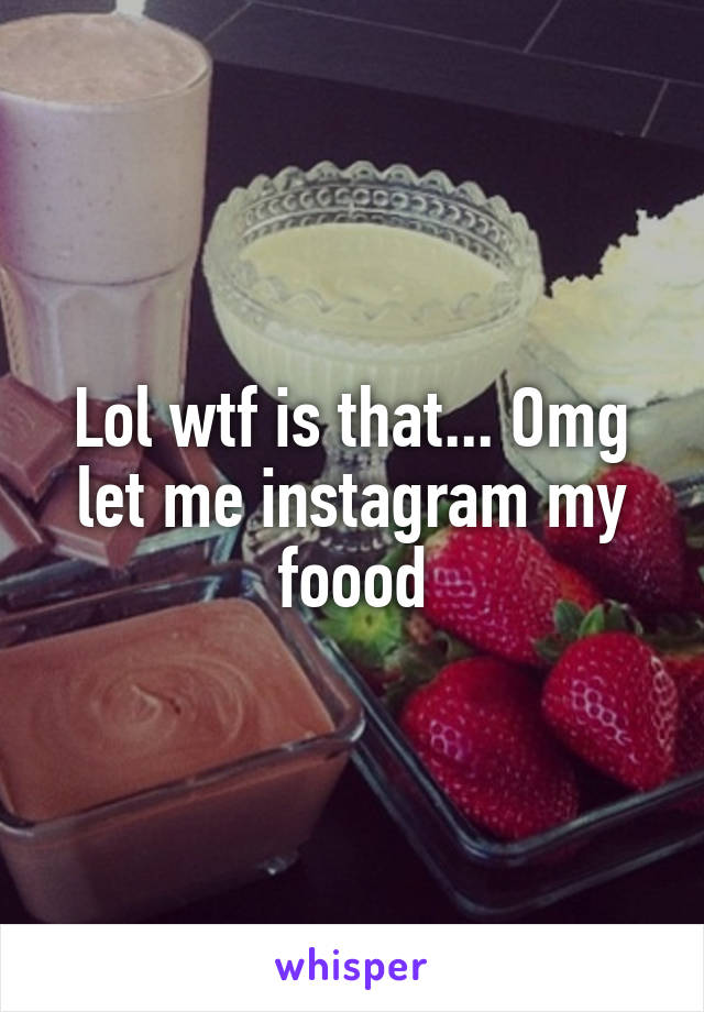 Lol wtf is that... Omg let me instagram my foood