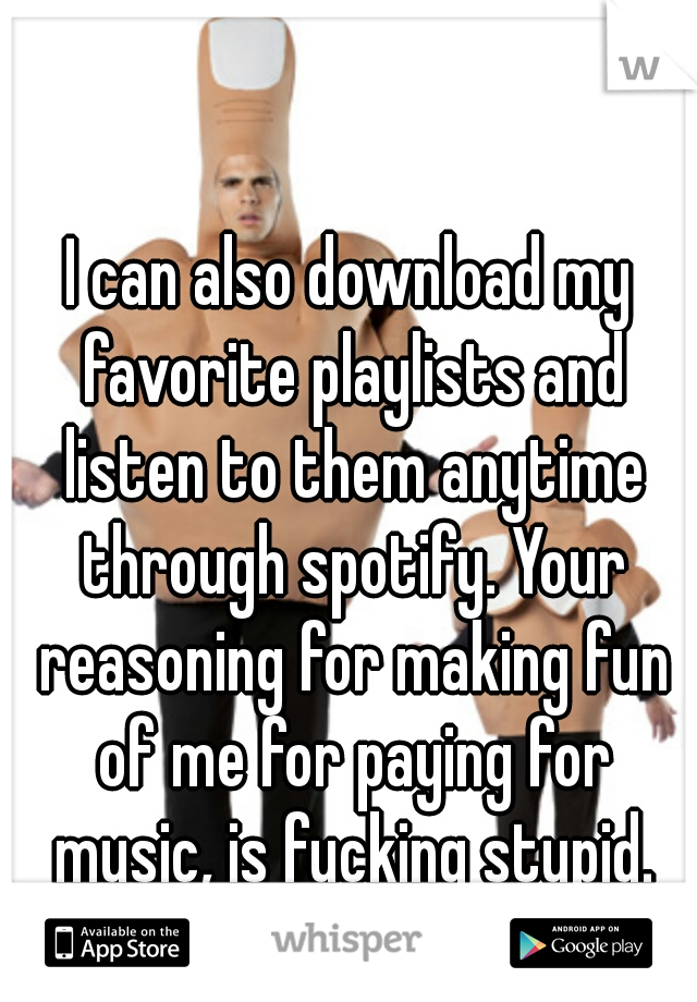 I can also download my favorite playlists and listen to them anytime through spotify. Your reasoning for making fun of me for paying for music, is fucking stupid.