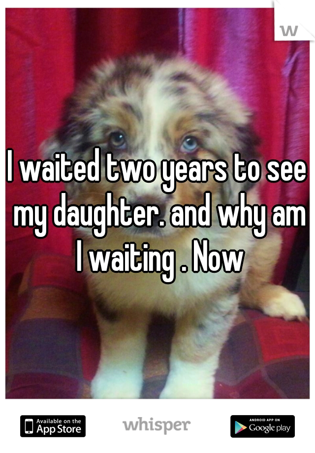 I waited two years to see my daughter. and why am I waiting . Now