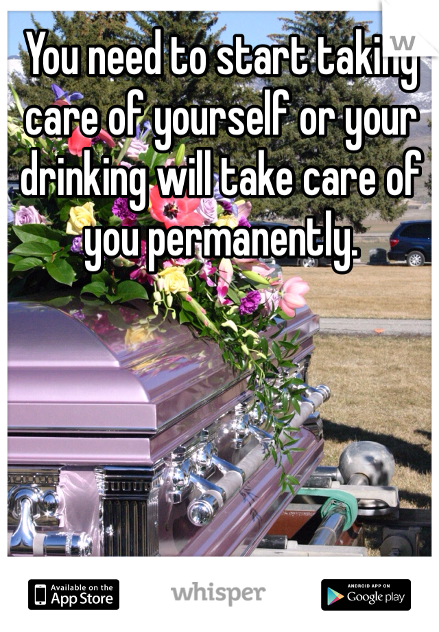You need to start taking care of yourself or your drinking will take care of you permanently. 
