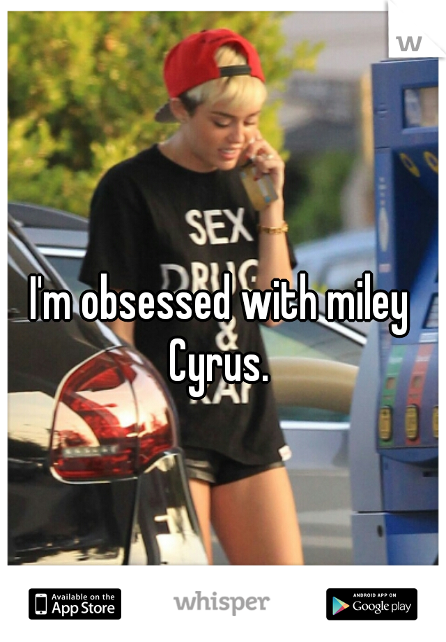 I'm obsessed with miley Cyrus. 