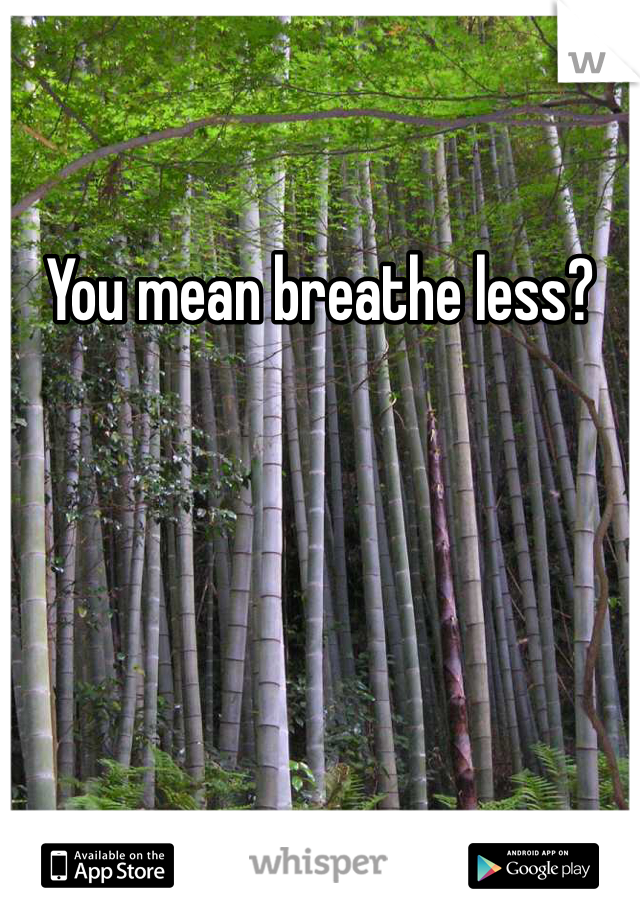 You mean breathe less?