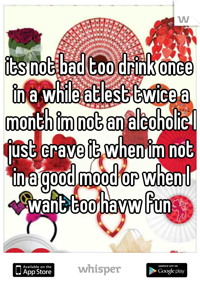 its not bad too drink once in a while atlest twice a month im not an alcoholic I just crave it when im not in a good mood or when I want too havw fun 