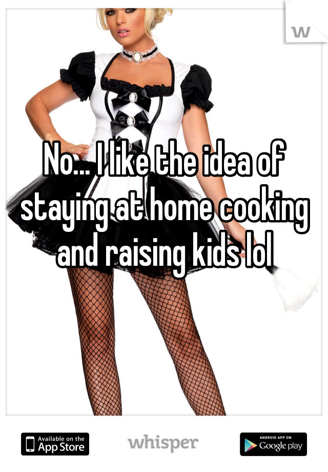 No... I like the idea of staying at home cooking and raising kids lol
