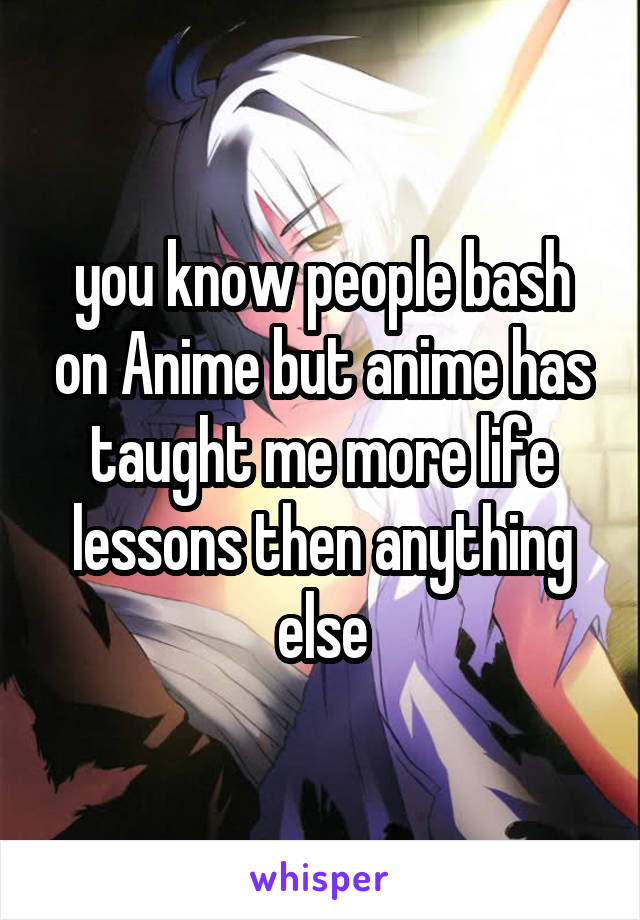 you know people bash on Anime but anime has taught me more life lessons then anything else