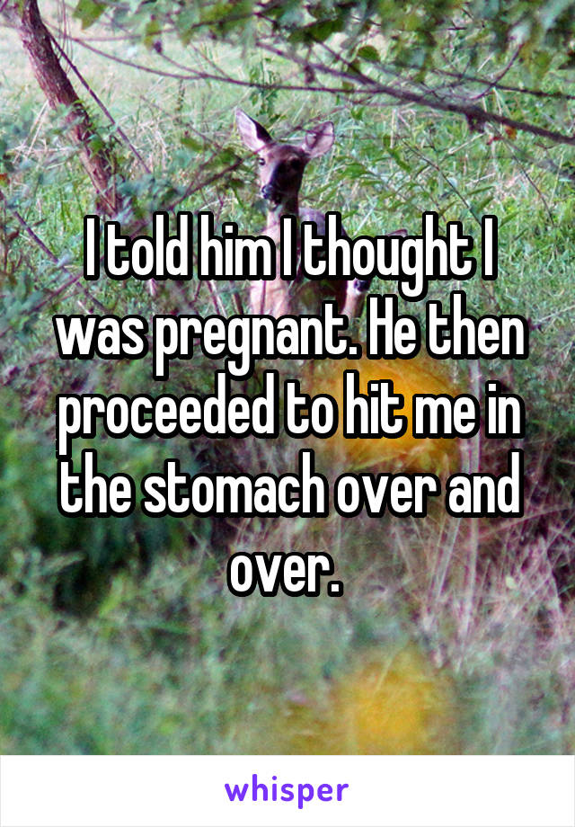 I told him I thought I was pregnant. He then proceeded to hit me in the stomach over and over. 