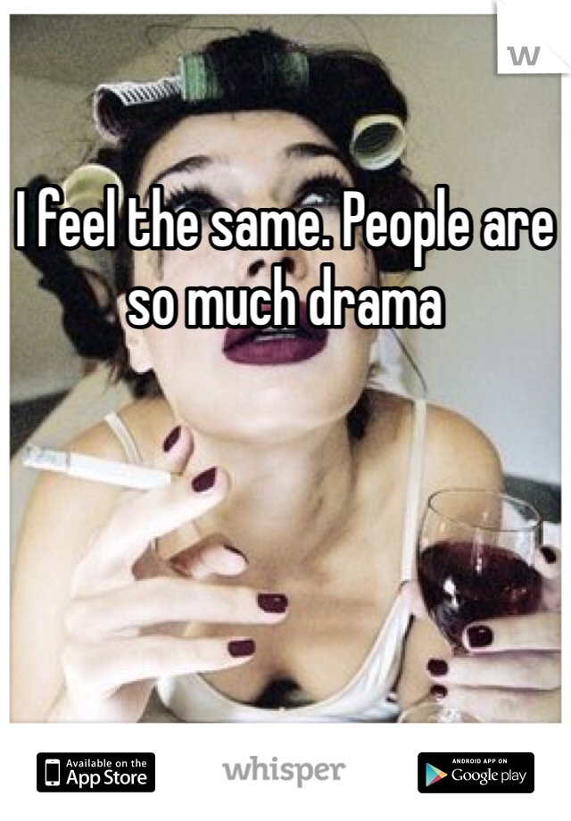 I feel the same. People are so much drama 