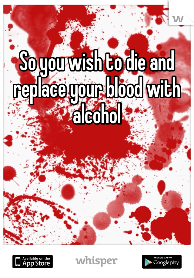 So you wish to die and replace your blood with alcohol