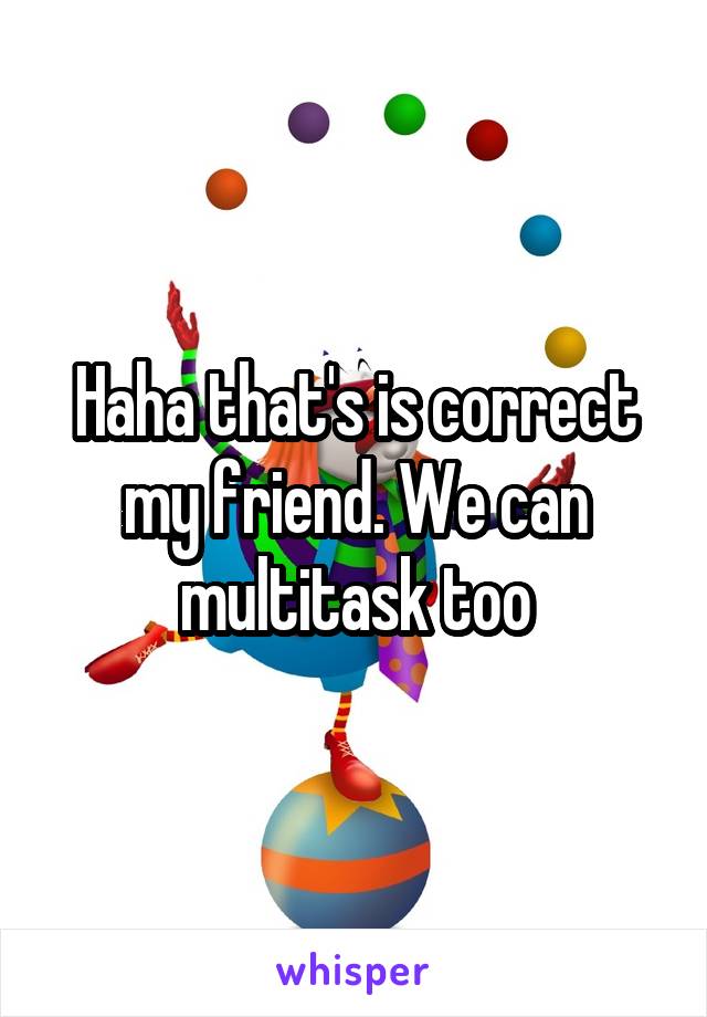 Haha that's is correct my friend. We can multitask too