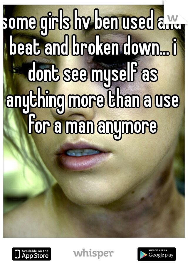 some girls hv ben used and beat and broken down... i dont see myself as anything more than a use for a man anymore