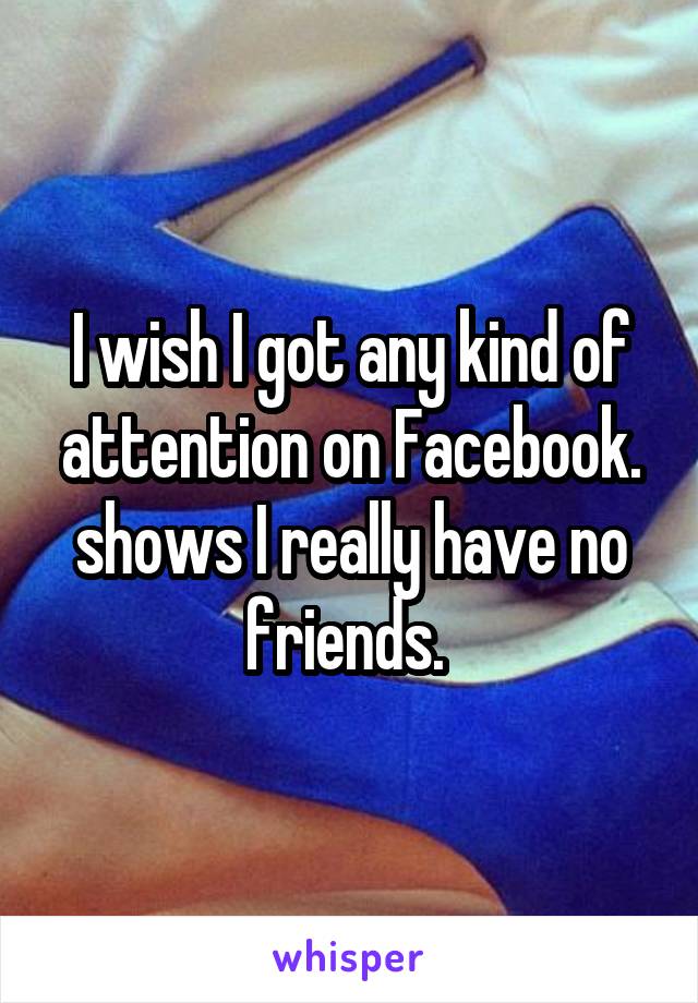 I wish I got any kind of attention on Facebook. shows I really have no friends. 