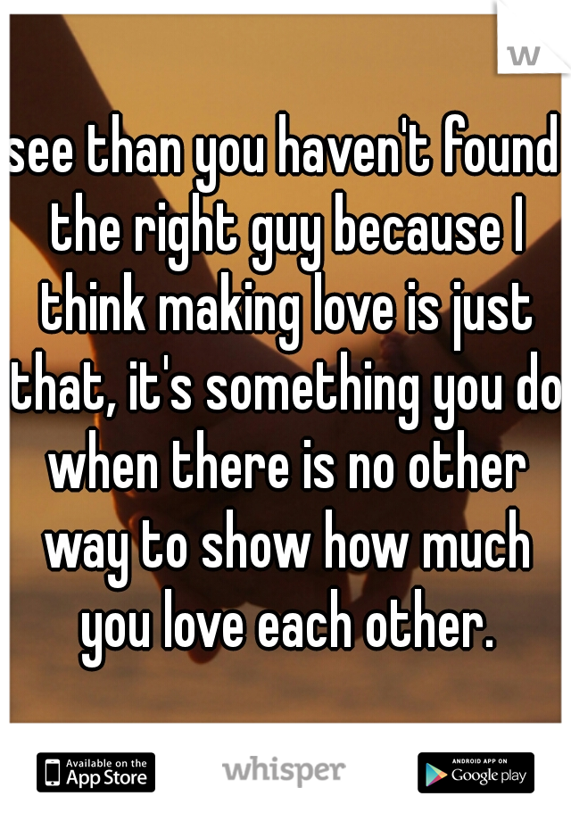 see than you haven't found the right guy because I think making love is just that, it's something you do when there is no other way to show how much you love each other.