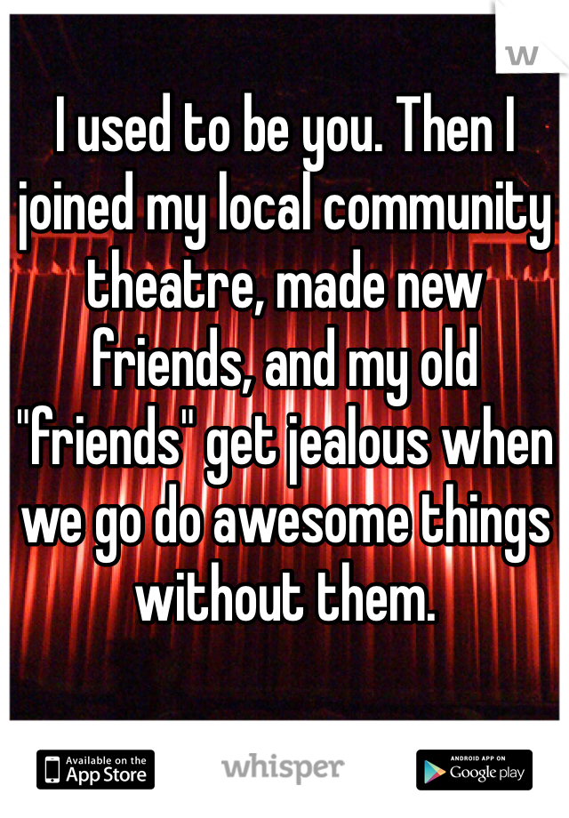 I used to be you. Then I joined my local community theatre, made new friends, and my old "friends" get jealous when we go do awesome things without them.